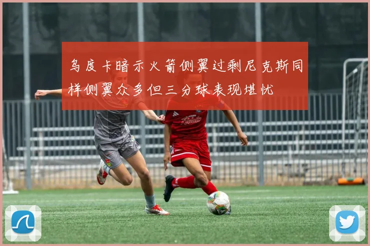 乌度卡暗示火箭侧翼过剩尼克斯同样侧翼众多但三分球表现堪忧