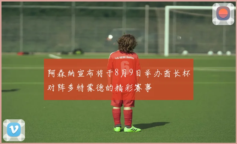 阿森纳宣布将于8月9日举办酋长杯对阵多特蒙德的精彩赛事
