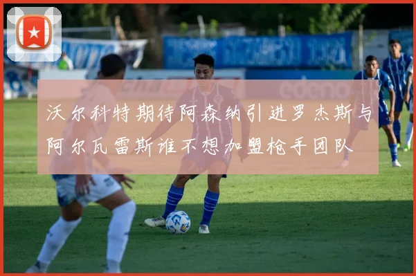 沃尔科特期待阿森纳引进罗杰斯与阿尔瓦雷斯谁不想加盟枪手团队