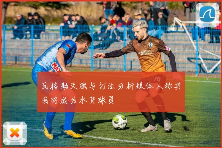 瓦格勒天赋与打法分析媒体人称其或将成为水货球员