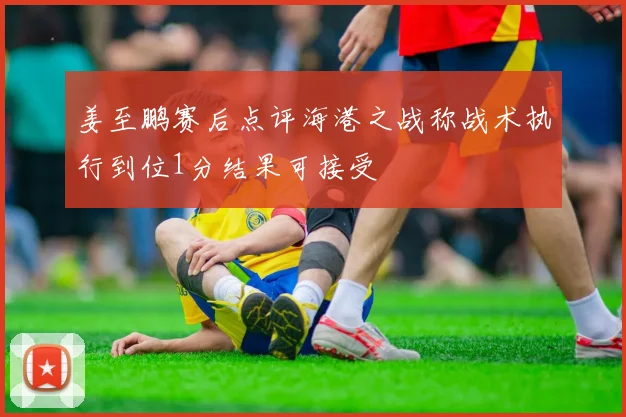 姜至鹏赛后点评海港之战称战术执行到位1分结果可接受