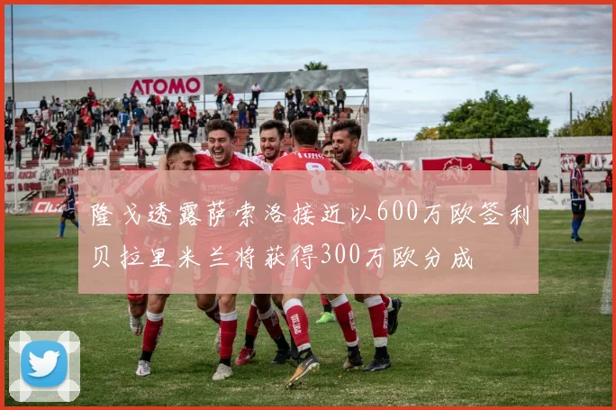 隆戈透露萨索洛接近以600万欧签利贝拉里米兰将获得300万欧分成