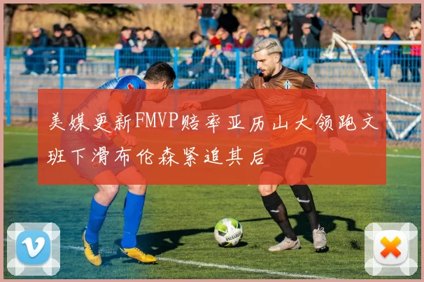 美媒更新FMVP赔率亚历山大领跑文班下滑布伦森紧追其后