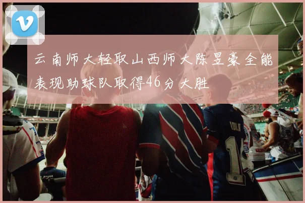 云南师大轻取山西师大陈昱豪全能表现助球队取得46分大胜