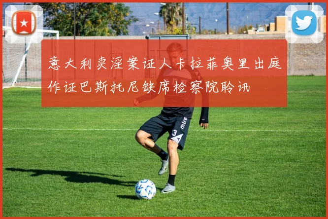 意大利卖淫案证人卡拉菲奥里出庭作证巴斯托尼缺席检察院聆讯